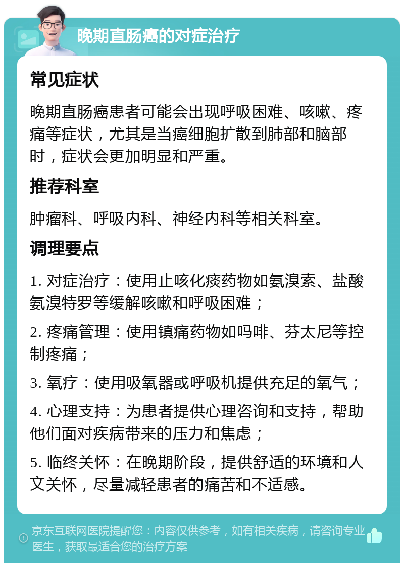 晚期直肠癌的对症治疗 常见症状 晚期直肠癌患者可能会出现呼吸困难、咳嗽、疼痛等症状，尤其是当癌细胞扩散到肺部和脑部时，症状会更加明显和严重。 推荐科室 肿瘤科、呼吸内科、神经内科等相关科室。 调理要点 1. 对症治疗：使用止咳化痰药物如氨溴索、盐酸氨溴特罗等缓解咳嗽和呼吸困难； 2. 疼痛管理：使用镇痛药物如吗啡、芬太尼等控制疼痛； 3. 氧疗：使用吸氧器或呼吸机提供充足的氧气； 4. 心理支持：为患者提供心理咨询和支持，帮助他们面对疾病带来的压力和焦虑； 5. 临终关怀：在晚期阶段，提供舒适的环境和人文关怀，尽量减轻患者的痛苦和不适感。