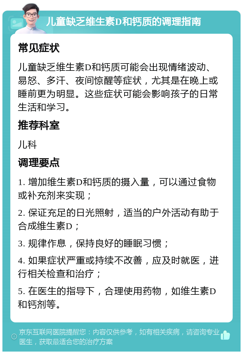 儿童缺乏维生素D和钙质的调理指南 常见症状 儿童缺乏维生素D和钙质可能会出现情绪波动、易怒、多汗、夜间惊醒等症状，尤其是在晚上或睡前更为明显。这些症状可能会影响孩子的日常生活和学习。 推荐科室 儿科 调理要点 1. 增加维生素D和钙质的摄入量，可以通过食物或补充剂来实现； 2. 保证充足的日光照射，适当的户外活动有助于合成维生素D； 3. 规律作息，保持良好的睡眠习惯； 4. 如果症状严重或持续不改善，应及时就医，进行相关检查和治疗； 5. 在医生的指导下，合理使用药物，如维生素D和钙剂等。