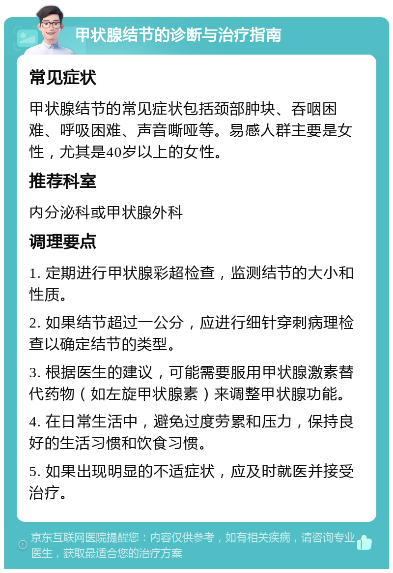 甲状腺结节的诊断与治疗指南 常见症状 甲状腺结节的常见症状包括颈部肿块、吞咽困难、呼吸困难、声音嘶哑等。易感人群主要是女性，尤其是40岁以上的女性。 推荐科室 内分泌科或甲状腺外科 调理要点 1. 定期进行甲状腺彩超检查，监测结节的大小和性质。 2. 如果结节超过一公分，应进行细针穿刺病理检查以确定结节的类型。 3. 根据医生的建议，可能需要服用甲状腺激素替代药物（如左旋甲状腺素）来调整甲状腺功能。 4. 在日常生活中，避免过度劳累和压力，保持良好的生活习惯和饮食习惯。 5. 如果出现明显的不适症状，应及时就医并接受治疗。