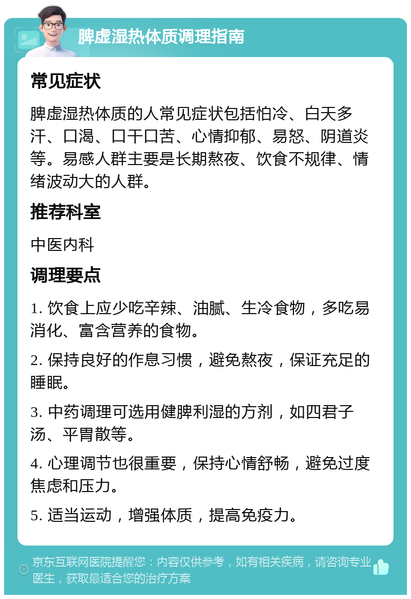 脾虚湿热体质调理指南 常见症状 脾虚湿热体质的人常见症状包括怕冷、白天多汗、口渴、口干口苦、心情抑郁、易怒、阴道炎等。易感人群主要是长期熬夜、饮食不规律、情绪波动大的人群。 推荐科室 中医内科 调理要点 1. 饮食上应少吃辛辣、油腻、生冷食物，多吃易消化、富含营养的食物。 2. 保持良好的作息习惯，避免熬夜，保证充足的睡眠。 3. 中药调理可选用健脾利湿的方剂，如四君子汤、平胃散等。 4. 心理调节也很重要，保持心情舒畅，避免过度焦虑和压力。 5. 适当运动，增强体质，提高免疫力。