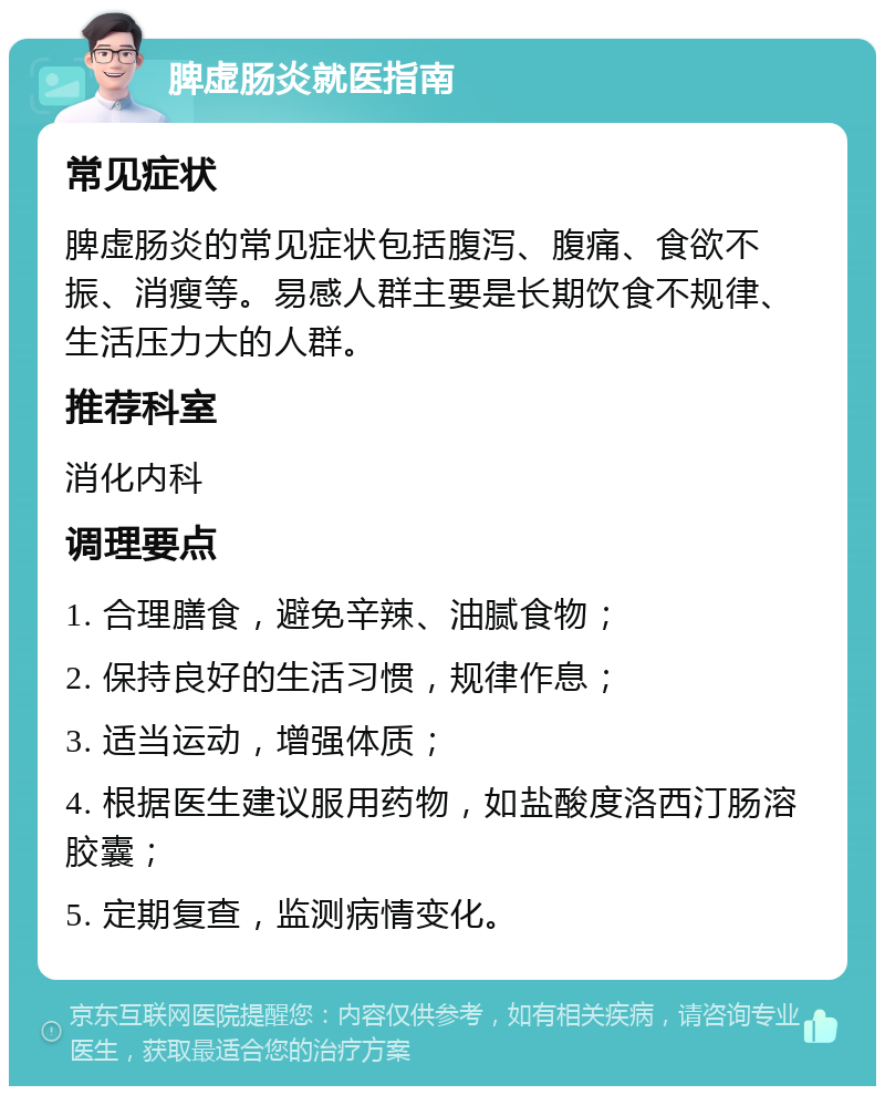 脾虚肠炎就医指南 常见症状 脾虚肠炎的常见症状包括腹泻、腹痛、食欲不振、消瘦等。易感人群主要是长期饮食不规律、生活压力大的人群。 推荐科室 消化内科 调理要点 1. 合理膳食，避免辛辣、油腻食物； 2. 保持良好的生活习惯，规律作息； 3. 适当运动，增强体质； 4. 根据医生建议服用药物，如盐酸度洛西汀肠溶胶囊； 5. 定期复查，监测病情变化。