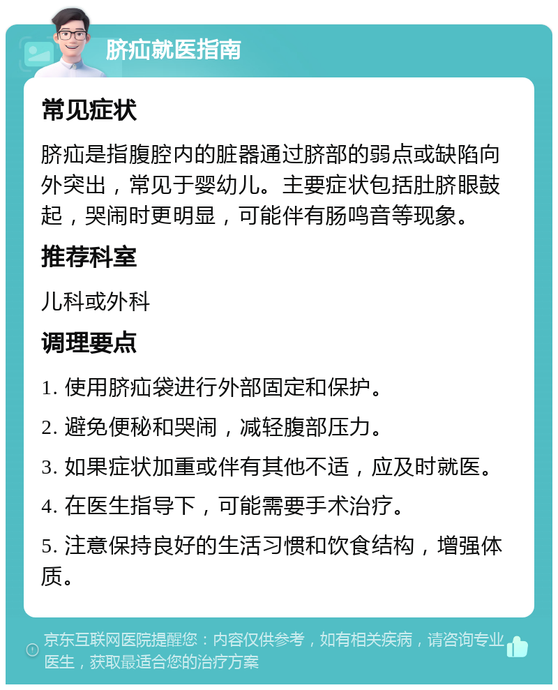 脐疝就医指南 常见症状 脐疝是指腹腔内的脏器通过脐部的弱点或缺陷向外突出，常见于婴幼儿。主要症状包括肚脐眼鼓起，哭闹时更明显，可能伴有肠鸣音等现象。 推荐科室 儿科或外科 调理要点 1. 使用脐疝袋进行外部固定和保护。 2. 避免便秘和哭闹，减轻腹部压力。 3. 如果症状加重或伴有其他不适，应及时就医。 4. 在医生指导下，可能需要手术治疗。 5. 注意保持良好的生活习惯和饮食结构，增强体质。