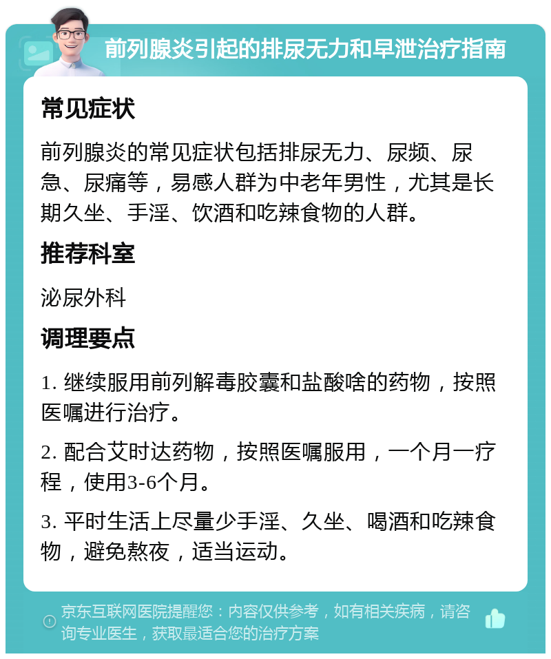 前列腺炎引起的排尿无力和早泄治疗指南 常见症状 前列腺炎的常见症状包括排尿无力、尿频、尿急、尿痛等，易感人群为中老年男性，尤其是长期久坐、手淫、饮酒和吃辣食物的人群。 推荐科室 泌尿外科 调理要点 1. 继续服用前列解毒胶囊和盐酸啥的药物，按照医嘱进行治疗。 2. 配合艾时达药物，按照医嘱服用，一个月一疗程，使用3-6个月。 3. 平时生活上尽量少手淫、久坐、喝酒和吃辣食物，避免熬夜，适当运动。