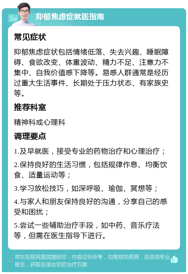 抑郁焦虑症就医指南 常见症状 抑郁焦虑症状包括情绪低落、失去兴趣、睡眠障碍、食欲改变、体重波动、精力不足、注意力不集中、自我价值感下降等。易感人群通常是经历过重大生活事件、长期处于压力状态、有家族史等。 推荐科室 精神科或心理科 调理要点 1.及早就医，接受专业的药物治疗和心理治疗； 2.保持良好的生活习惯，包括规律作息、均衡饮食、适量运动等； 3.学习放松技巧，如深呼吸、瑜伽、冥想等； 4.与家人和朋友保持良好的沟通，分享自己的感受和困扰； 5.尝试一些辅助治疗手段，如中药、音乐疗法等，但需在医生指导下进行。