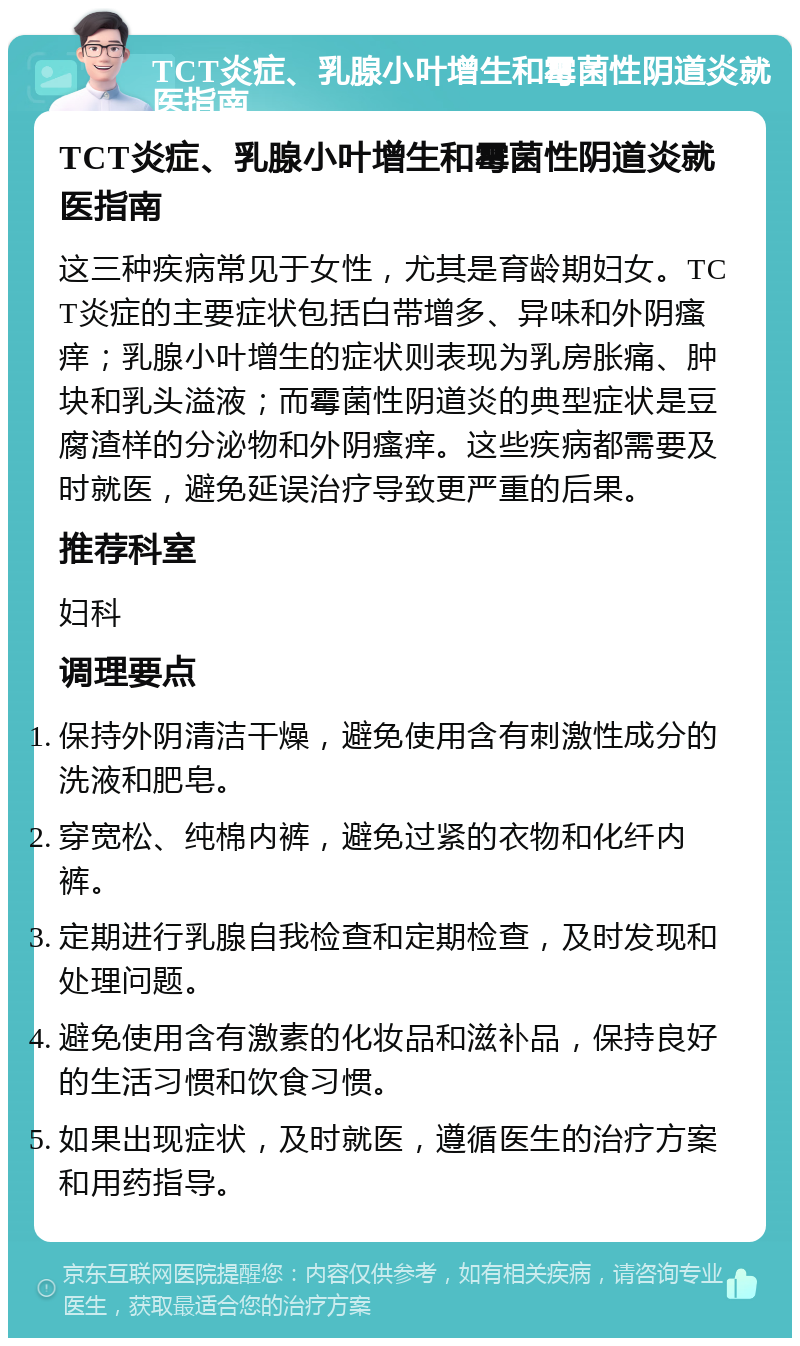 TCT炎症、乳腺小叶增生和霉菌性阴道炎就医指南 TCT炎症、乳腺小叶增生和霉菌性阴道炎就医指南 这三种疾病常见于女性，尤其是育龄期妇女。TCT炎症的主要症状包括白带增多、异味和外阴瘙痒；乳腺小叶增生的症状则表现为乳房胀痛、肿块和乳头溢液；而霉菌性阴道炎的典型症状是豆腐渣样的分泌物和外阴瘙痒。这些疾病都需要及时就医，避免延误治疗导致更严重的后果。 推荐科室 妇科 调理要点 保持外阴清洁干燥，避免使用含有刺激性成分的洗液和肥皂。 穿宽松、纯棉内裤，避免过紧的衣物和化纤内裤。 定期进行乳腺自我检查和定期检查，及时发现和处理问题。 避免使用含有激素的化妆品和滋补品，保持良好的生活习惯和饮食习惯。 如果出现症状，及时就医，遵循医生的治疗方案和用药指导。