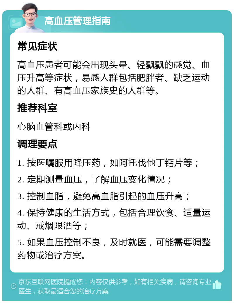 高血压管理指南 常见症状 高血压患者可能会出现头晕、轻飘飘的感觉、血压升高等症状，易感人群包括肥胖者、缺乏运动的人群、有高血压家族史的人群等。 推荐科室 心脑血管科或内科 调理要点 1. 按医嘱服用降压药，如阿托伐他丁钙片等； 2. 定期测量血压，了解血压变化情况； 3. 控制血脂，避免高血脂引起的血压升高； 4. 保持健康的生活方式，包括合理饮食、适量运动、戒烟限酒等； 5. 如果血压控制不良，及时就医，可能需要调整药物或治疗方案。