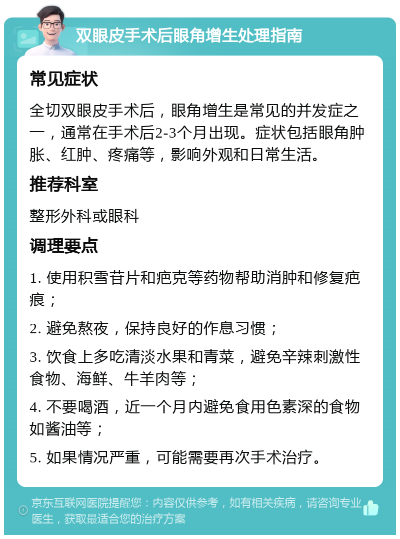 双眼皮手术后眼角增生处理指南 常见症状 全切双眼皮手术后，眼角增生是常见的并发症之一，通常在手术后2-3个月出现。症状包括眼角肿胀、红肿、疼痛等，影响外观和日常生活。 推荐科室 整形外科或眼科 调理要点 1. 使用积雪苷片和疤克等药物帮助消肿和修复疤痕； 2. 避免熬夜，保持良好的作息习惯； 3. 饮食上多吃清淡水果和青菜，避免辛辣刺激性食物、海鲜、牛羊肉等； 4. 不要喝酒，近一个月内避免食用色素深的食物如酱油等； 5. 如果情况严重，可能需要再次手术治疗。