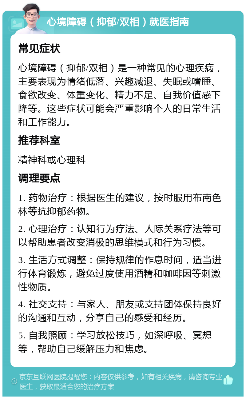 心境障碍（抑郁/双相）就医指南 常见症状 心境障碍（抑郁/双相）是一种常见的心理疾病，主要表现为情绪低落、兴趣减退、失眠或嗜睡、食欲改变、体重变化、精力不足、自我价值感下降等。这些症状可能会严重影响个人的日常生活和工作能力。 推荐科室 精神科或心理科 调理要点 1. 药物治疗：根据医生的建议，按时服用布南色林等抗抑郁药物。 2. 心理治疗：认知行为疗法、人际关系疗法等可以帮助患者改变消极的思维模式和行为习惯。 3. 生活方式调整：保持规律的作息时间，适当进行体育锻炼，避免过度使用酒精和咖啡因等刺激性物质。 4. 社交支持：与家人、朋友或支持团体保持良好的沟通和互动，分享自己的感受和经历。 5. 自我照顾：学习放松技巧，如深呼吸、冥想等，帮助自己缓解压力和焦虑。