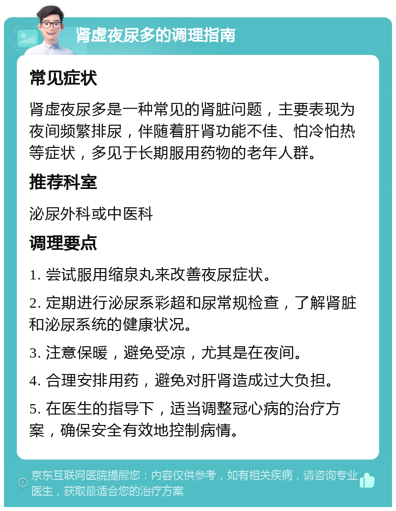 肾虚夜尿多的调理指南 常见症状 肾虚夜尿多是一种常见的肾脏问题，主要表现为夜间频繁排尿，伴随着肝肾功能不佳、怕冷怕热等症状，多见于长期服用药物的老年人群。 推荐科室 泌尿外科或中医科 调理要点 1. 尝试服用缩泉丸来改善夜尿症状。 2. 定期进行泌尿系彩超和尿常规检查，了解肾脏和泌尿系统的健康状况。 3. 注意保暖，避免受凉，尤其是在夜间。 4. 合理安排用药，避免对肝肾造成过大负担。 5. 在医生的指导下，适当调整冠心病的治疗方案，确保安全有效地控制病情。