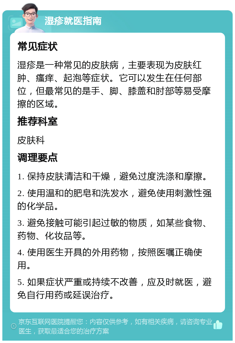 湿疹就医指南 常见症状 湿疹是一种常见的皮肤病，主要表现为皮肤红肿、瘙痒、起泡等症状。它可以发生在任何部位，但最常见的是手、脚、膝盖和肘部等易受摩擦的区域。 推荐科室 皮肤科 调理要点 1. 保持皮肤清洁和干燥，避免过度洗涤和摩擦。 2. 使用温和的肥皂和洗发水，避免使用刺激性强的化学品。 3. 避免接触可能引起过敏的物质，如某些食物、药物、化妆品等。 4. 使用医生开具的外用药物，按照医嘱正确使用。 5. 如果症状严重或持续不改善，应及时就医，避免自行用药或延误治疗。