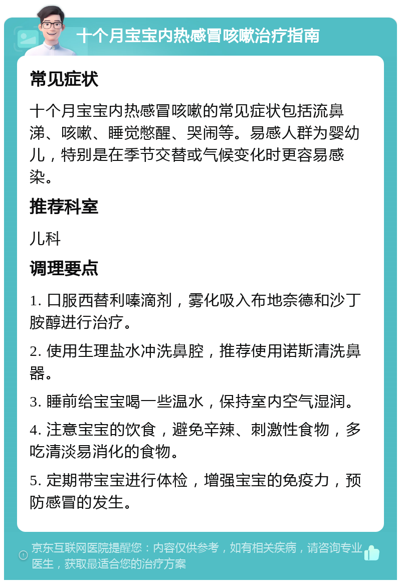 十个月宝宝内热感冒咳嗽治疗指南 常见症状 十个月宝宝内热感冒咳嗽的常见症状包括流鼻涕、咳嗽、睡觉憋醒、哭闹等。易感人群为婴幼儿，特别是在季节交替或气候变化时更容易感染。 推荐科室 儿科 调理要点 1. 口服西替利嗪滴剂，雾化吸入布地奈德和沙丁胺醇进行治疗。 2. 使用生理盐水冲洗鼻腔，推荐使用诺斯清洗鼻器。 3. 睡前给宝宝喝一些温水，保持室内空气湿润。 4. 注意宝宝的饮食，避免辛辣、刺激性食物，多吃清淡易消化的食物。 5. 定期带宝宝进行体检，增强宝宝的免疫力，预防感冒的发生。