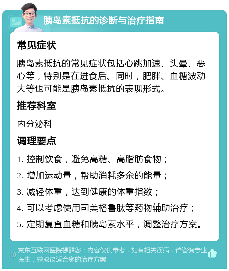 胰岛素抵抗的诊断与治疗指南 常见症状 胰岛素抵抗的常见症状包括心跳加速、头晕、恶心等，特别是在进食后。同时，肥胖、血糖波动大等也可能是胰岛素抵抗的表现形式。 推荐科室 内分泌科 调理要点 1. 控制饮食，避免高糖、高脂肪食物； 2. 增加运动量，帮助消耗多余的能量； 3. 减轻体重，达到健康的体重指数； 4. 可以考虑使用司美格鲁肽等药物辅助治疗； 5. 定期复查血糖和胰岛素水平，调整治疗方案。