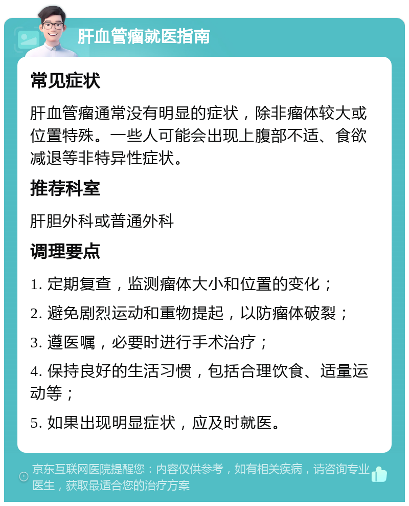 肝血管瘤就医指南 常见症状 肝血管瘤通常没有明显的症状，除非瘤体较大或位置特殊。一些人可能会出现上腹部不适、食欲减退等非特异性症状。 推荐科室 肝胆外科或普通外科 调理要点 1. 定期复查，监测瘤体大小和位置的变化； 2. 避免剧烈运动和重物提起，以防瘤体破裂； 3. 遵医嘱，必要时进行手术治疗； 4. 保持良好的生活习惯，包括合理饮食、适量运动等； 5. 如果出现明显症状，应及时就医。