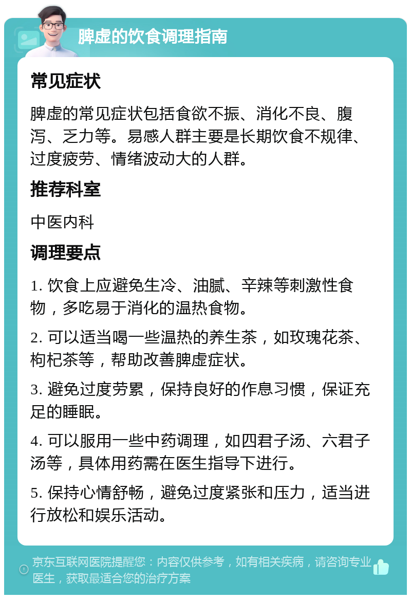 脾虚的饮食调理指南 常见症状 脾虚的常见症状包括食欲不振、消化不良、腹泻、乏力等。易感人群主要是长期饮食不规律、过度疲劳、情绪波动大的人群。 推荐科室 中医内科 调理要点 1. 饮食上应避免生冷、油腻、辛辣等刺激性食物，多吃易于消化的温热食物。 2. 可以适当喝一些温热的养生茶，如玫瑰花茶、枸杞茶等，帮助改善脾虚症状。 3. 避免过度劳累，保持良好的作息习惯，保证充足的睡眠。 4. 可以服用一些中药调理，如四君子汤、六君子汤等，具体用药需在医生指导下进行。 5. 保持心情舒畅，避免过度紧张和压力，适当进行放松和娱乐活动。