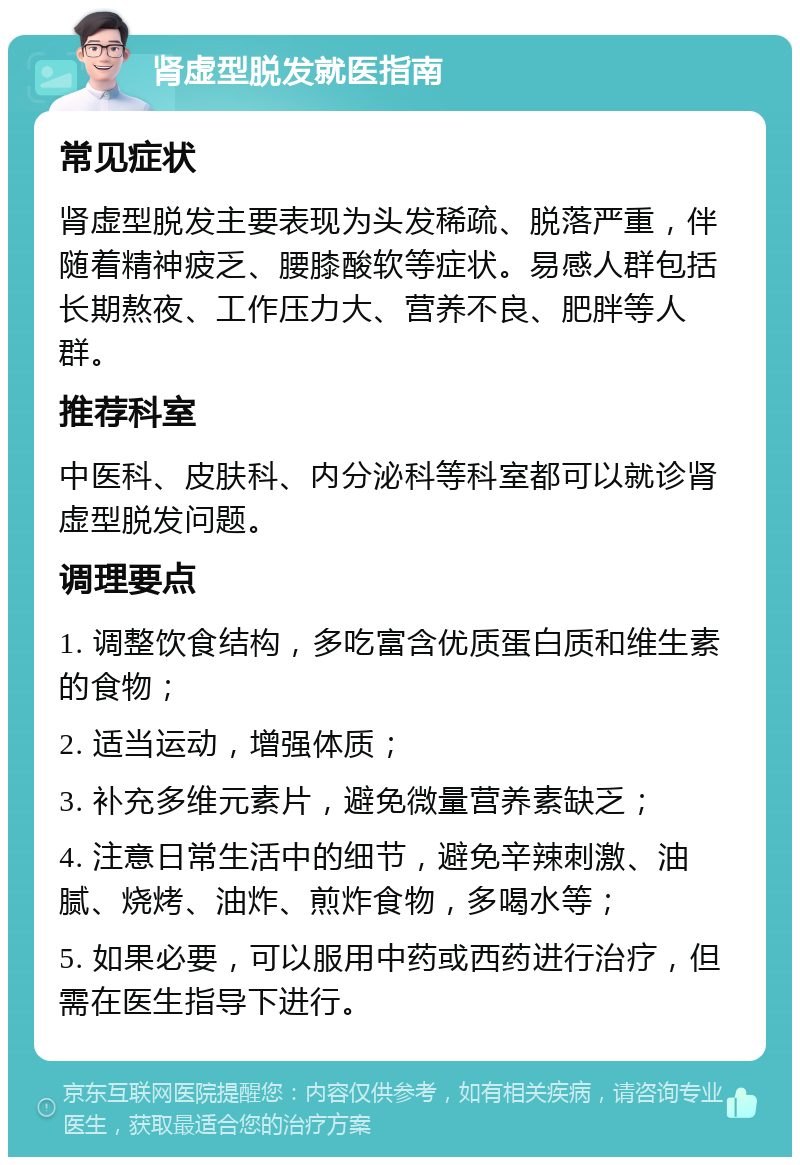 肾虚型脱发就医指南 常见症状 肾虚型脱发主要表现为头发稀疏、脱落严重，伴随着精神疲乏、腰膝酸软等症状。易感人群包括长期熬夜、工作压力大、营养不良、肥胖等人群。 推荐科室 中医科、皮肤科、内分泌科等科室都可以就诊肾虚型脱发问题。 调理要点 1. 调整饮食结构，多吃富含优质蛋白质和维生素的食物； 2. 适当运动，增强体质； 3. 补充多维元素片，避免微量营养素缺乏； 4. 注意日常生活中的细节，避免辛辣刺激、油腻、烧烤、油炸、煎炸食物，多喝水等； 5. 如果必要，可以服用中药或西药进行治疗，但需在医生指导下进行。