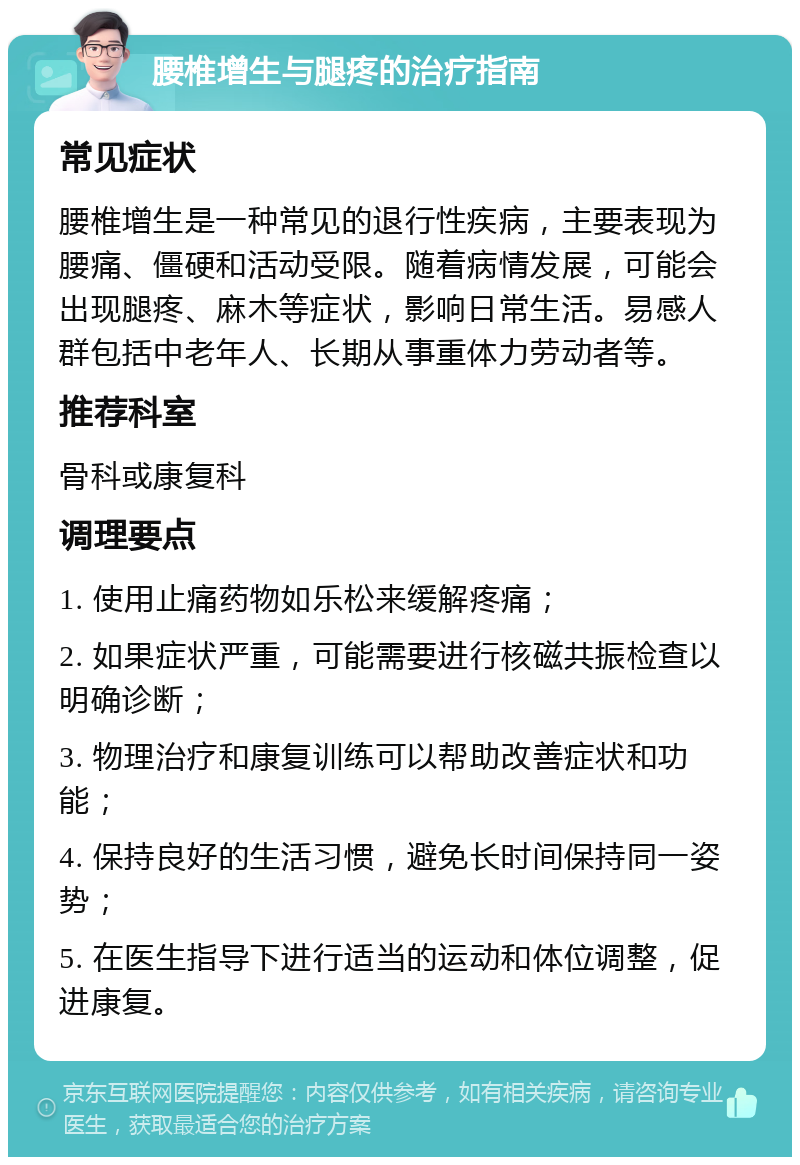 腰椎增生与腿疼的治疗指南 常见症状 腰椎增生是一种常见的退行性疾病，主要表现为腰痛、僵硬和活动受限。随着病情发展，可能会出现腿疼、麻木等症状，影响日常生活。易感人群包括中老年人、长期从事重体力劳动者等。 推荐科室 骨科或康复科 调理要点 1. 使用止痛药物如乐松来缓解疼痛； 2. 如果症状严重，可能需要进行核磁共振检查以明确诊断； 3. 物理治疗和康复训练可以帮助改善症状和功能； 4. 保持良好的生活习惯，避免长时间保持同一姿势； 5. 在医生指导下进行适当的运动和体位调整，促进康复。