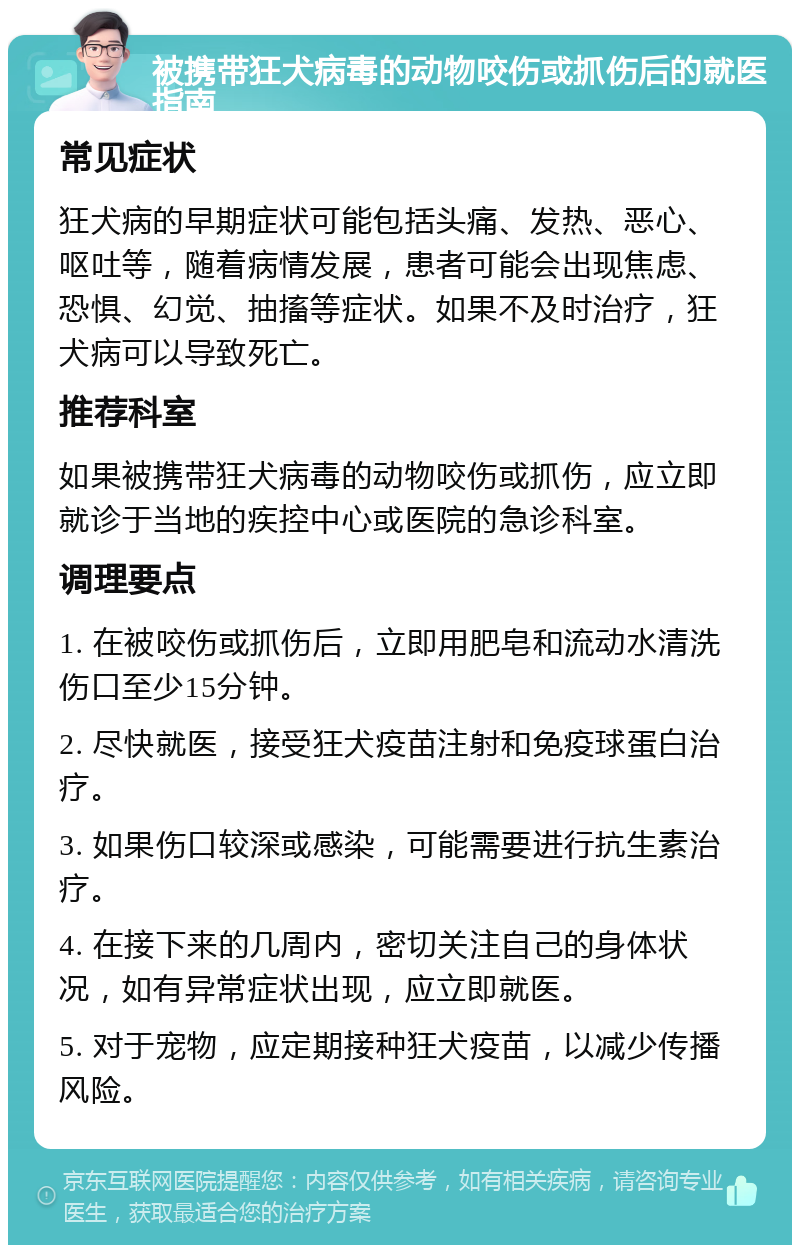 被携带狂犬病毒的动物咬伤或抓伤后的就医指南 常见症状 狂犬病的早期症状可能包括头痛、发热、恶心、呕吐等，随着病情发展，患者可能会出现焦虑、恐惧、幻觉、抽搐等症状。如果不及时治疗，狂犬病可以导致死亡。 推荐科室 如果被携带狂犬病毒的动物咬伤或抓伤，应立即就诊于当地的疾控中心或医院的急诊科室。 调理要点 1. 在被咬伤或抓伤后，立即用肥皂和流动水清洗伤口至少15分钟。 2. 尽快就医，接受狂犬疫苗注射和免疫球蛋白治疗。 3. 如果伤口较深或感染，可能需要进行抗生素治疗。 4. 在接下来的几周内，密切关注自己的身体状况，如有异常症状出现，应立即就医。 5. 对于宠物，应定期接种狂犬疫苗，以减少传播风险。