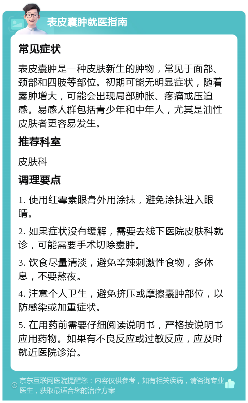 表皮囊肿就医指南 常见症状 表皮囊肿是一种皮肤新生的肿物，常见于面部、颈部和四肢等部位。初期可能无明显症状，随着囊肿增大，可能会出现局部肿胀、疼痛或压迫感。易感人群包括青少年和中年人，尤其是油性皮肤者更容易发生。 推荐科室 皮肤科 调理要点 1. 使用红霉素眼膏外用涂抹，避免涂抹进入眼睛。 2. 如果症状没有缓解，需要去线下医院皮肤科就诊，可能需要手术切除囊肿。 3. 饮食尽量清淡，避免辛辣刺激性食物，多休息，不要熬夜。 4. 注意个人卫生，避免挤压或摩擦囊肿部位，以防感染或加重症状。 5. 在用药前需要仔细阅读说明书，严格按说明书应用药物。如果有不良反应或过敏反应，应及时就近医院诊治。