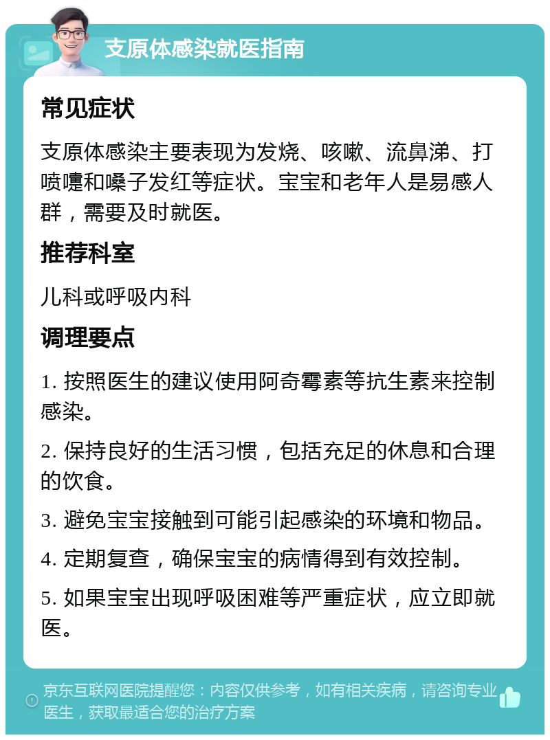 支原体感染就医指南 常见症状 支原体感染主要表现为发烧、咳嗽、流鼻涕、打喷嚏和嗓子发红等症状。宝宝和老年人是易感人群，需要及时就医。 推荐科室 儿科或呼吸内科 调理要点 1. 按照医生的建议使用阿奇霉素等抗生素来控制感染。 2. 保持良好的生活习惯，包括充足的休息和合理的饮食。 3. 避免宝宝接触到可能引起感染的环境和物品。 4. 定期复查，确保宝宝的病情得到有效控制。 5. 如果宝宝出现呼吸困难等严重症状，应立即就医。