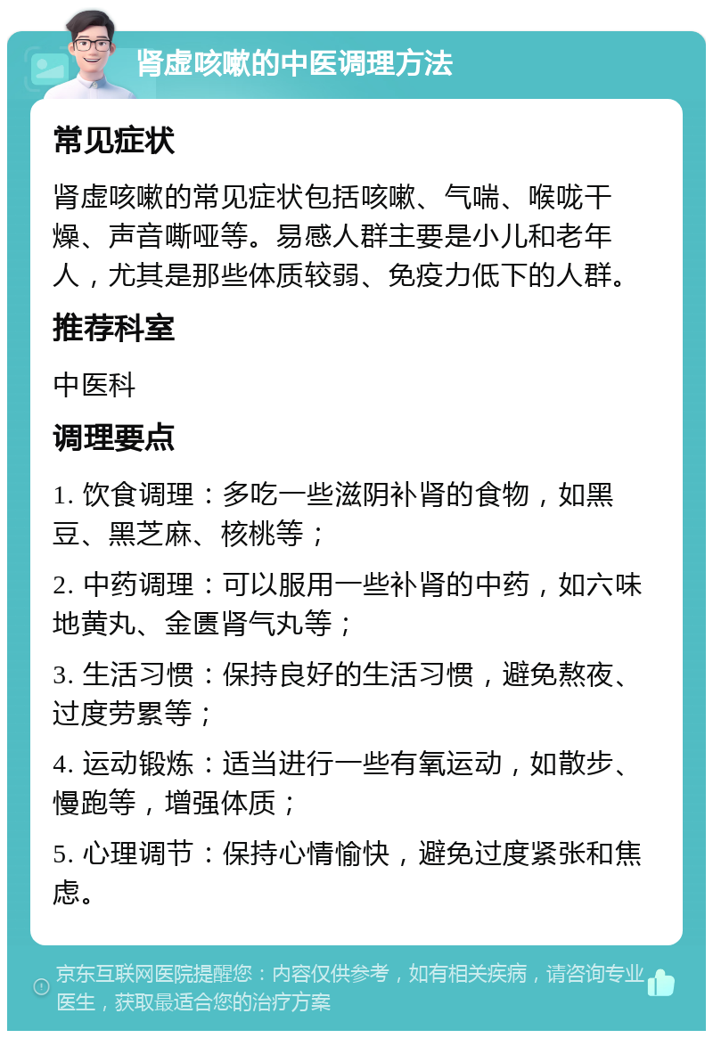 肾虚咳嗽的中医调理方法 常见症状 肾虚咳嗽的常见症状包括咳嗽、气喘、喉咙干燥、声音嘶哑等。易感人群主要是小儿和老年人，尤其是那些体质较弱、免疫力低下的人群。 推荐科室 中医科 调理要点 1. 饮食调理：多吃一些滋阴补肾的食物，如黑豆、黑芝麻、核桃等； 2. 中药调理：可以服用一些补肾的中药，如六味地黄丸、金匮肾气丸等； 3. 生活习惯：保持良好的生活习惯，避免熬夜、过度劳累等； 4. 运动锻炼：适当进行一些有氧运动，如散步、慢跑等，增强体质； 5. 心理调节：保持心情愉快，避免过度紧张和焦虑。