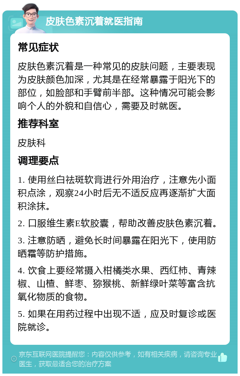 皮肤色素沉着就医指南 常见症状 皮肤色素沉着是一种常见的皮肤问题，主要表现为皮肤颜色加深，尤其是在经常暴露于阳光下的部位，如脸部和手臂前半部。这种情况可能会影响个人的外貌和自信心，需要及时就医。 推荐科室 皮肤科 调理要点 1. 使用丝白祛斑软膏进行外用治疗，注意先小面积点涂，观察24小时后无不适反应再逐渐扩大面积涂抹。 2. 口服维生素E软胶囊，帮助改善皮肤色素沉着。 3. 注意防晒，避免长时间暴露在阳光下，使用防晒霜等防护措施。 4. 饮食上要经常摄入柑橘类水果、西红柿、青辣椒、山楂、鲜枣、猕猴桃、新鲜绿叶菜等富含抗氧化物质的食物。 5. 如果在用药过程中出现不适，应及时复诊或医院就诊。