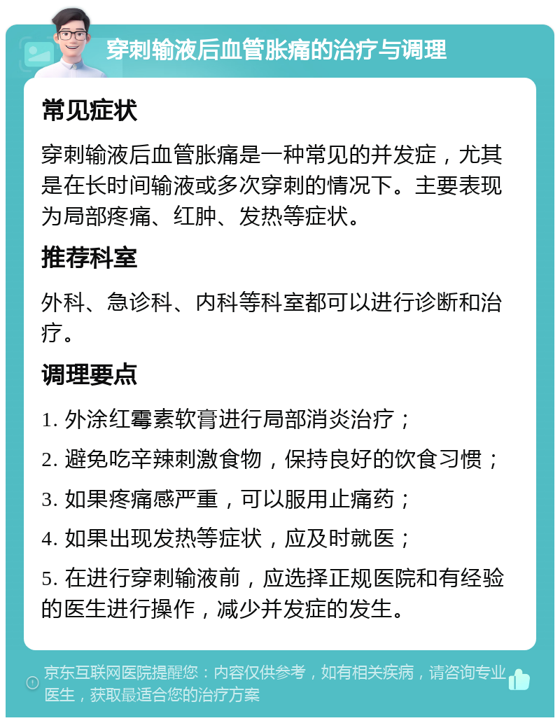 穿刺输液后血管胀痛的治疗与调理 常见症状 穿刺输液后血管胀痛是一种常见的并发症，尤其是在长时间输液或多次穿刺的情况下。主要表现为局部疼痛、红肿、发热等症状。 推荐科室 外科、急诊科、内科等科室都可以进行诊断和治疗。 调理要点 1. 外涂红霉素软膏进行局部消炎治疗； 2. 避免吃辛辣刺激食物，保持良好的饮食习惯； 3. 如果疼痛感严重，可以服用止痛药； 4. 如果出现发热等症状，应及时就医； 5. 在进行穿刺输液前，应选择正规医院和有经验的医生进行操作，减少并发症的发生。