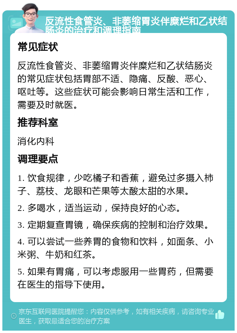 反流性食管炎、非萎缩胃炎伴糜烂和乙状结肠炎的治疗和调理指南 常见症状 反流性食管炎、非萎缩胃炎伴糜烂和乙状结肠炎的常见症状包括胃部不适、隐痛、反酸、恶心、呕吐等。这些症状可能会影响日常生活和工作，需要及时就医。 推荐科室 消化内科 调理要点 1. 饮食规律，少吃橘子和香蕉，避免过多摄入柿子、荔枝、龙眼和芒果等太酸太甜的水果。 2. 多喝水，适当运动，保持良好的心态。 3. 定期复查胃镜，确保疾病的控制和治疗效果。 4. 可以尝试一些养胃的食物和饮料，如面条、小米粥、牛奶和红茶。 5. 如果有胃痛，可以考虑服用一些胃药，但需要在医生的指导下使用。