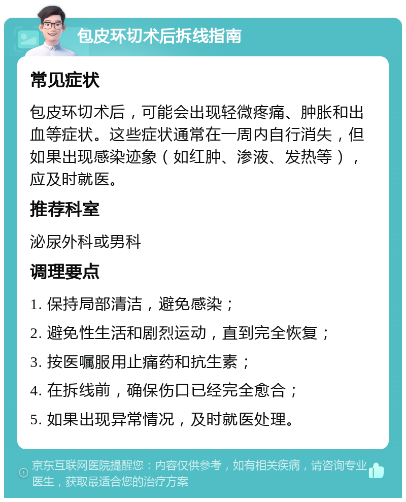 包皮环切术后拆线指南 常见症状 包皮环切术后，可能会出现轻微疼痛、肿胀和出血等症状。这些症状通常在一周内自行消失，但如果出现感染迹象（如红肿、渗液、发热等），应及时就医。 推荐科室 泌尿外科或男科 调理要点 1. 保持局部清洁，避免感染； 2. 避免性生活和剧烈运动，直到完全恢复； 3. 按医嘱服用止痛药和抗生素； 4. 在拆线前，确保伤口已经完全愈合； 5. 如果出现异常情况，及时就医处理。