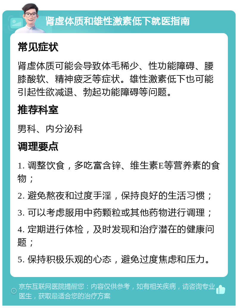 肾虚体质和雄性激素低下就医指南 常见症状 肾虚体质可能会导致体毛稀少、性功能障碍、腰膝酸软、精神疲乏等症状。雄性激素低下也可能引起性欲减退、勃起功能障碍等问题。 推荐科室 男科、内分泌科 调理要点 1. 调整饮食，多吃富含锌、维生素E等营养素的食物； 2. 避免熬夜和过度手淫，保持良好的生活习惯； 3. 可以考虑服用中药颗粒或其他药物进行调理； 4. 定期进行体检，及时发现和治疗潜在的健康问题； 5. 保持积极乐观的心态，避免过度焦虑和压力。