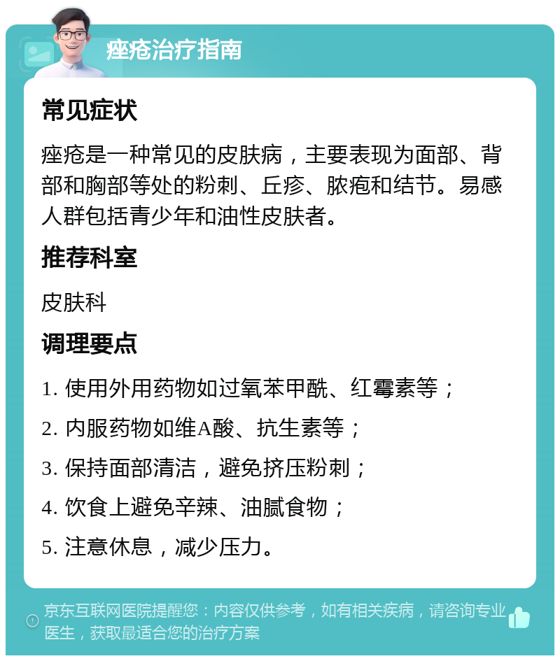 痤疮治疗指南 常见症状 痤疮是一种常见的皮肤病，主要表现为面部、背部和胸部等处的粉刺、丘疹、脓疱和结节。易感人群包括青少年和油性皮肤者。 推荐科室 皮肤科 调理要点 1. 使用外用药物如过氧苯甲酰、红霉素等； 2. 内服药物如维A酸、抗生素等； 3. 保持面部清洁，避免挤压粉刺； 4. 饮食上避免辛辣、油腻食物； 5. 注意休息，减少压力。