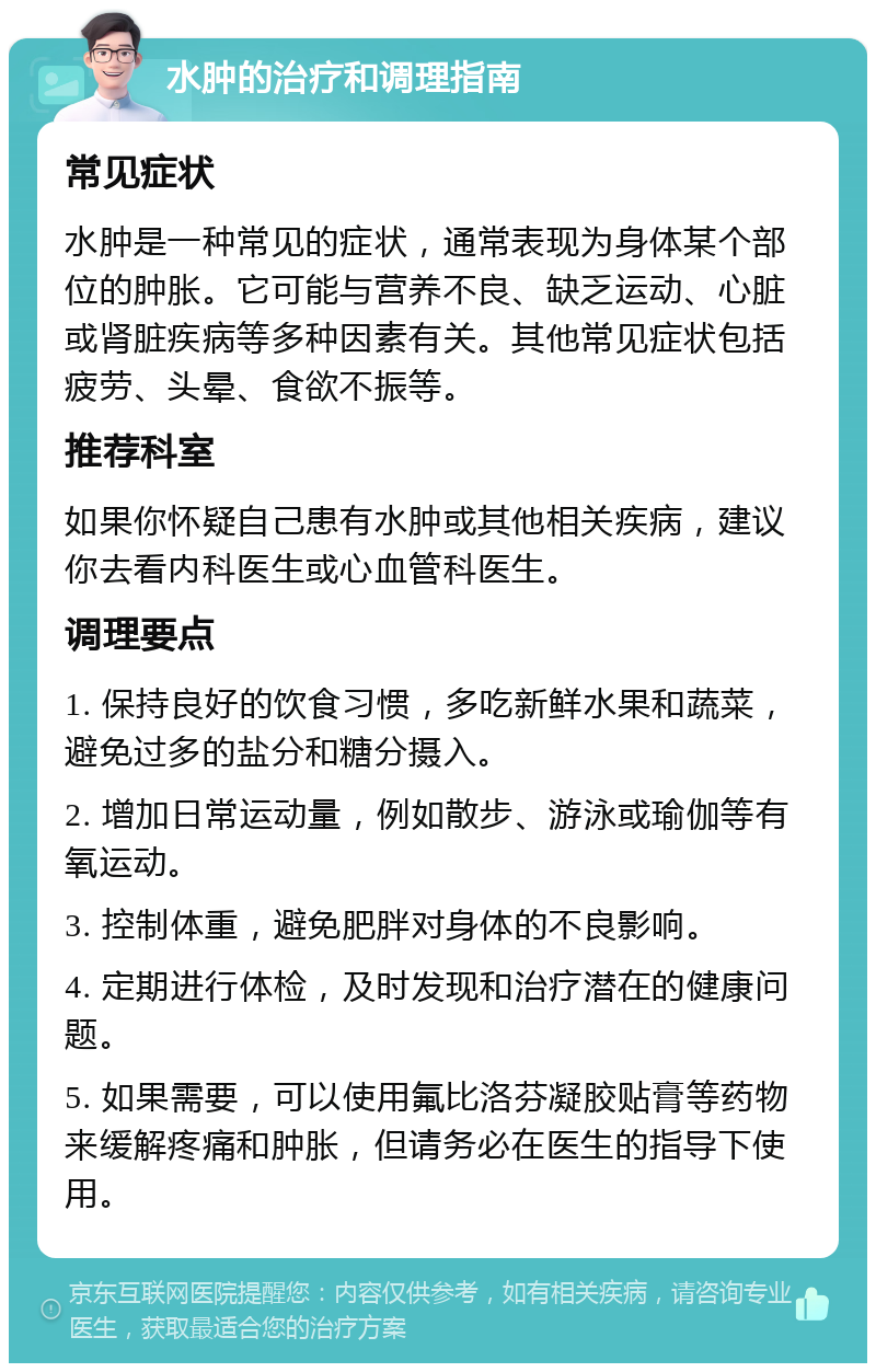 水肿的治疗和调理指南 常见症状 水肿是一种常见的症状，通常表现为身体某个部位的肿胀。它可能与营养不良、缺乏运动、心脏或肾脏疾病等多种因素有关。其他常见症状包括疲劳、头晕、食欲不振等。 推荐科室 如果你怀疑自己患有水肿或其他相关疾病，建议你去看内科医生或心血管科医生。 调理要点 1. 保持良好的饮食习惯，多吃新鲜水果和蔬菜，避免过多的盐分和糖分摄入。 2. 增加日常运动量，例如散步、游泳或瑜伽等有氧运动。 3. 控制体重，避免肥胖对身体的不良影响。 4. 定期进行体检，及时发现和治疗潜在的健康问题。 5. 如果需要，可以使用氟比洛芬凝胶贴膏等药物来缓解疼痛和肿胀，但请务必在医生的指导下使用。