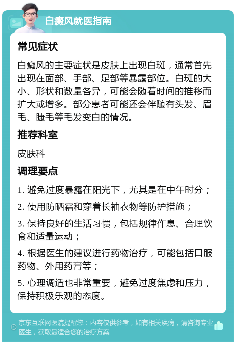 白癜风就医指南 常见症状 白癜风的主要症状是皮肤上出现白斑，通常首先出现在面部、手部、足部等暴露部位。白斑的大小、形状和数量各异，可能会随着时间的推移而扩大或增多。部分患者可能还会伴随有头发、眉毛、睫毛等毛发变白的情况。 推荐科室 皮肤科 调理要点 1. 避免过度暴露在阳光下，尤其是在中午时分； 2. 使用防晒霜和穿着长袖衣物等防护措施； 3. 保持良好的生活习惯，包括规律作息、合理饮食和适量运动； 4. 根据医生的建议进行药物治疗，可能包括口服药物、外用药膏等； 5. 心理调适也非常重要，避免过度焦虑和压力，保持积极乐观的态度。