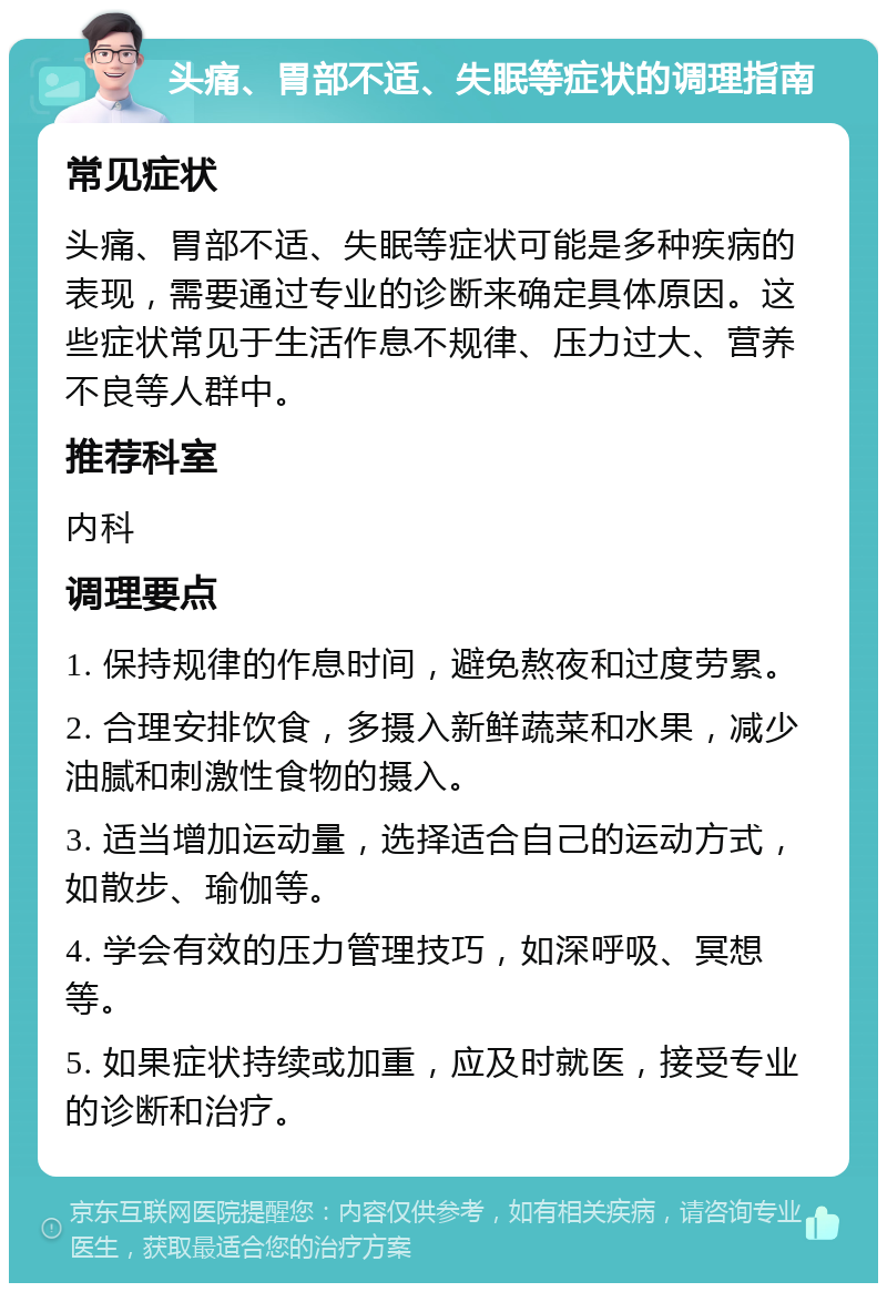 头痛、胃部不适、失眠等症状的调理指南 常见症状 头痛、胃部不适、失眠等症状可能是多种疾病的表现，需要通过专业的诊断来确定具体原因。这些症状常见于生活作息不规律、压力过大、营养不良等人群中。 推荐科室 内科 调理要点 1. 保持规律的作息时间，避免熬夜和过度劳累。 2. 合理安排饮食，多摄入新鲜蔬菜和水果，减少油腻和刺激性食物的摄入。 3. 适当增加运动量，选择适合自己的运动方式，如散步、瑜伽等。 4. 学会有效的压力管理技巧，如深呼吸、冥想等。 5. 如果症状持续或加重，应及时就医，接受专业的诊断和治疗。