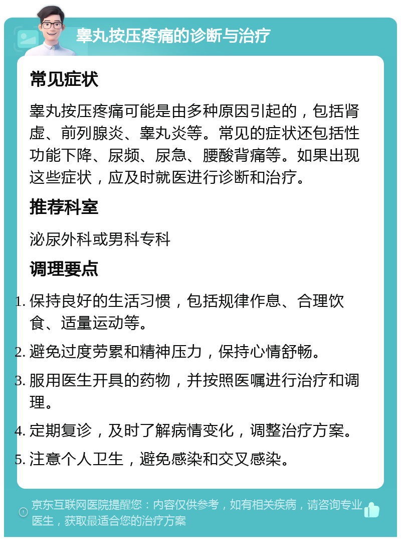 睾丸按压疼痛的诊断与治疗 常见症状 睾丸按压疼痛可能是由多种原因引起的，包括肾虚、前列腺炎、睾丸炎等。常见的症状还包括性功能下降、尿频、尿急、腰酸背痛等。如果出现这些症状，应及时就医进行诊断和治疗。 推荐科室 泌尿外科或男科专科 调理要点 保持良好的生活习惯，包括规律作息、合理饮食、适量运动等。 避免过度劳累和精神压力，保持心情舒畅。 服用医生开具的药物，并按照医嘱进行治疗和调理。 定期复诊，及时了解病情变化，调整治疗方案。 注意个人卫生，避免感染和交叉感染。