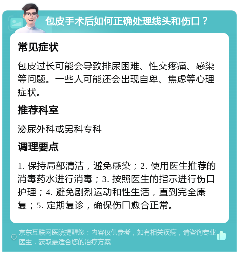 包皮手术后如何正确处理线头和伤口？ 常见症状 包皮过长可能会导致排尿困难、性交疼痛、感染等问题。一些人可能还会出现自卑、焦虑等心理症状。 推荐科室 泌尿外科或男科专科 调理要点 1. 保持局部清洁，避免感染；2. 使用医生推荐的消毒药水进行消毒；3. 按照医生的指示进行伤口护理；4. 避免剧烈运动和性生活，直到完全康复；5. 定期复诊，确保伤口愈合正常。