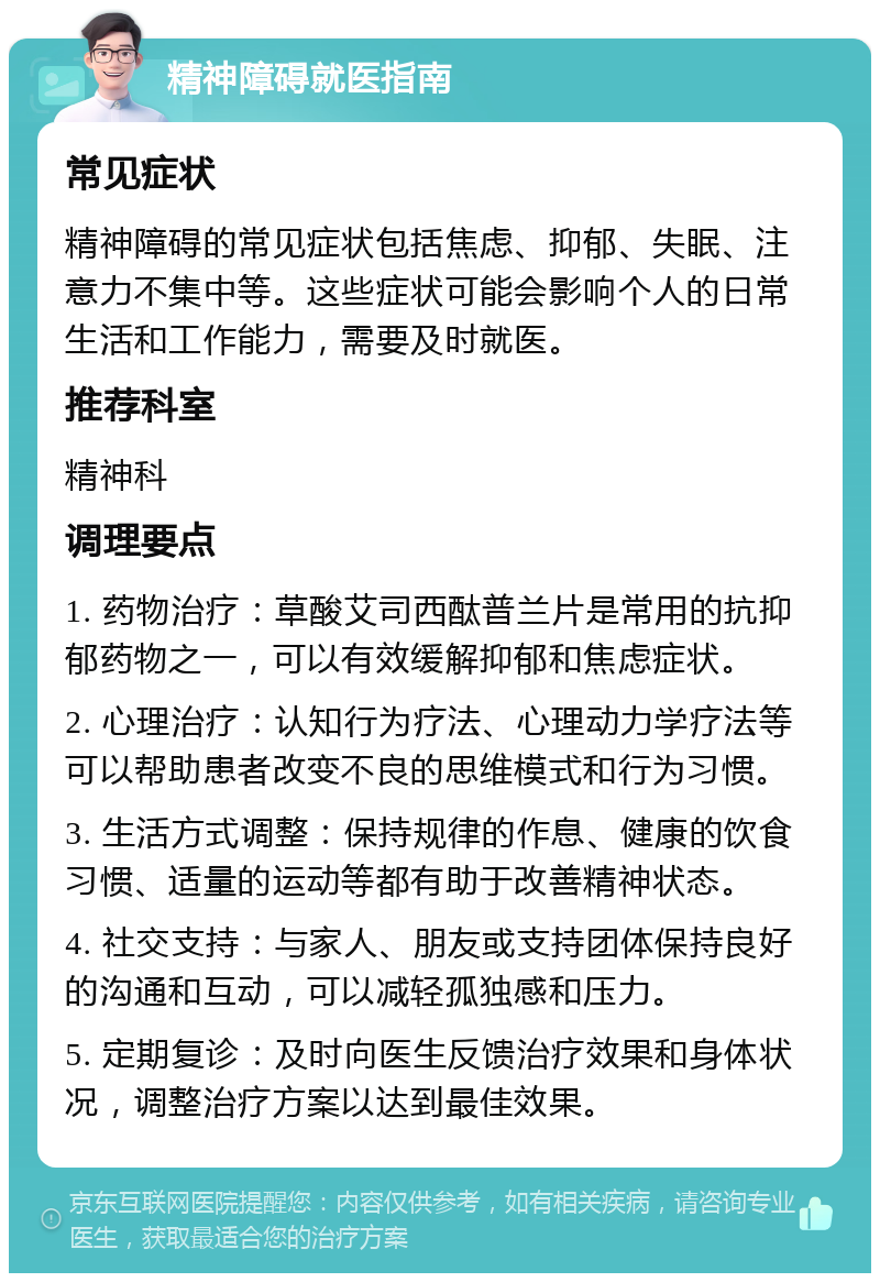 精神障碍就医指南 常见症状 精神障碍的常见症状包括焦虑、抑郁、失眠、注意力不集中等。这些症状可能会影响个人的日常生活和工作能力，需要及时就医。 推荐科室 精神科 调理要点 1. 药物治疗：草酸艾司西酞普兰片是常用的抗抑郁药物之一，可以有效缓解抑郁和焦虑症状。 2. 心理治疗：认知行为疗法、心理动力学疗法等可以帮助患者改变不良的思维模式和行为习惯。 3. 生活方式调整：保持规律的作息、健康的饮食习惯、适量的运动等都有助于改善精神状态。 4. 社交支持：与家人、朋友或支持团体保持良好的沟通和互动，可以减轻孤独感和压力。 5. 定期复诊：及时向医生反馈治疗效果和身体状况，调整治疗方案以达到最佳效果。