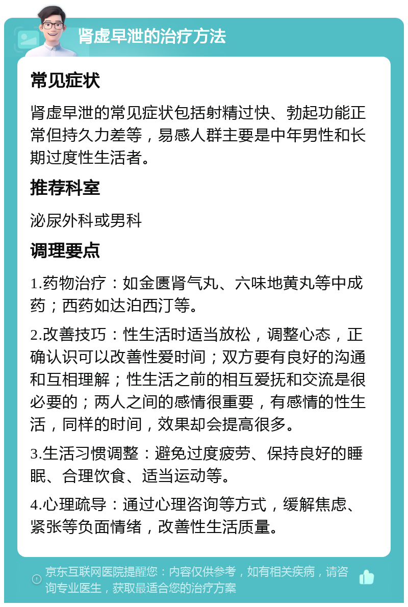 肾虚早泄的治疗方法 常见症状 肾虚早泄的常见症状包括射精过快、勃起功能正常但持久力差等，易感人群主要是中年男性和长期过度性生活者。 推荐科室 泌尿外科或男科 调理要点 1.药物治疗：如金匮肾气丸、六味地黄丸等中成药；西药如达泊西汀等。 2.改善技巧：性生活时适当放松，调整心态，正确认识可以改善性爱时间；双方要有良好的沟通和互相理解；性生活之前的相互爱抚和交流是很必要的；两人之间的感情很重要，有感情的性生活，同样的时间，效果却会提高很多。 3.生活习惯调整：避免过度疲劳、保持良好的睡眠、合理饮食、适当运动等。 4.心理疏导：通过心理咨询等方式，缓解焦虑、紧张等负面情绪，改善性生活质量。