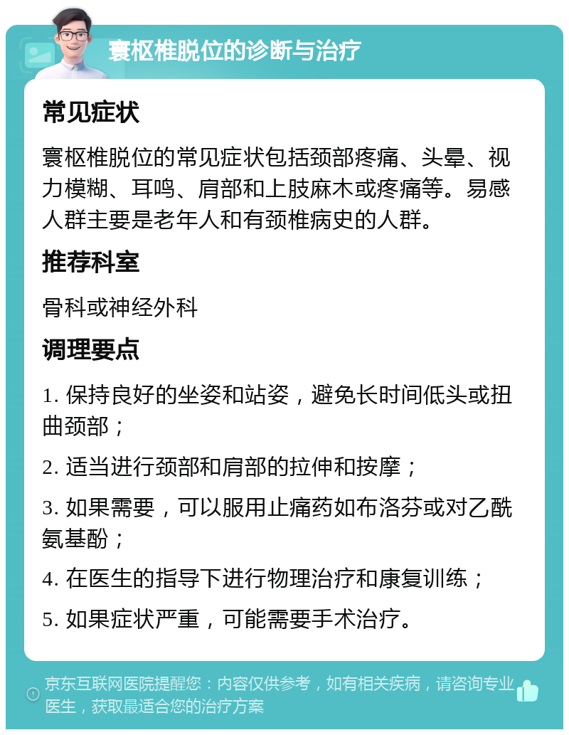 寰枢椎脱位的诊断与治疗 常见症状 寰枢椎脱位的常见症状包括颈部疼痛、头晕、视力模糊、耳鸣、肩部和上肢麻木或疼痛等。易感人群主要是老年人和有颈椎病史的人群。 推荐科室 骨科或神经外科 调理要点 1. 保持良好的坐姿和站姿，避免长时间低头或扭曲颈部； 2. 适当进行颈部和肩部的拉伸和按摩； 3. 如果需要，可以服用止痛药如布洛芬或对乙酰氨基酚； 4. 在医生的指导下进行物理治疗和康复训练； 5. 如果症状严重，可能需要手术治疗。