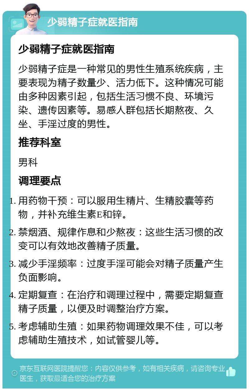 少弱精子症就医指南 少弱精子症就医指南 少弱精子症是一种常见的男性生殖系统疾病，主要表现为精子数量少、活力低下。这种情况可能由多种因素引起，包括生活习惯不良、环境污染、遗传因素等。易感人群包括长期熬夜、久坐、手淫过度的男性。 推荐科室 男科 调理要点 用药物干预：可以服用生精片、生精胶囊等药物，并补充维生素E和锌。 禁烟酒、规律作息和少熬夜：这些生活习惯的改变可以有效地改善精子质量。 减少手淫频率：过度手淫可能会对精子质量产生负面影响。 定期复查：在治疗和调理过程中，需要定期复查精子质量，以便及时调整治疗方案。 考虑辅助生殖：如果药物调理效果不佳，可以考虑辅助生殖技术，如试管婴儿等。