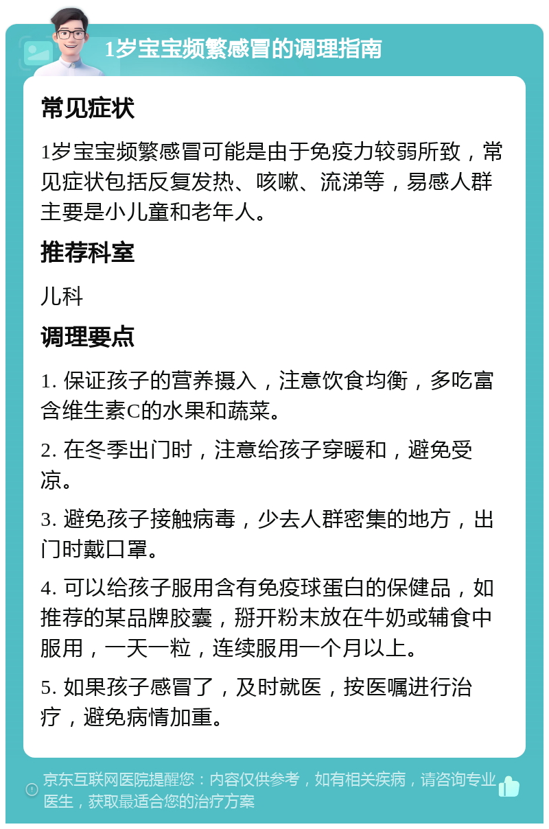 1岁宝宝频繁感冒的调理指南 常见症状 1岁宝宝频繁感冒可能是由于免疫力较弱所致，常见症状包括反复发热、咳嗽、流涕等，易感人群主要是小儿童和老年人。 推荐科室 儿科 调理要点 1. 保证孩子的营养摄入，注意饮食均衡，多吃富含维生素C的水果和蔬菜。 2. 在冬季出门时，注意给孩子穿暖和，避免受凉。 3. 避免孩子接触病毒，少去人群密集的地方，出门时戴口罩。 4. 可以给孩子服用含有免疫球蛋白的保健品，如推荐的某品牌胶囊，掰开粉末放在牛奶或辅食中服用，一天一粒，连续服用一个月以上。 5. 如果孩子感冒了，及时就医，按医嘱进行治疗，避免病情加重。