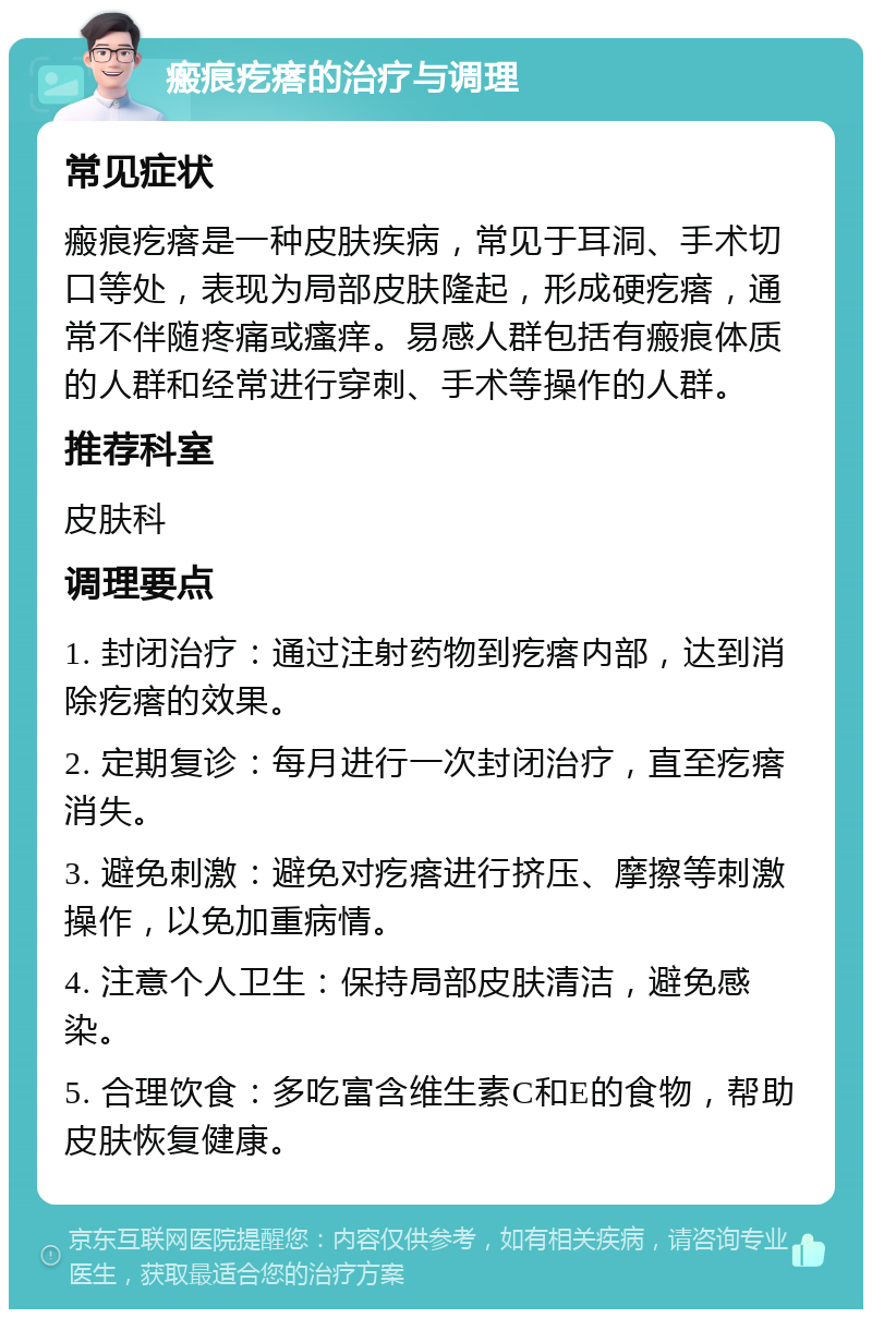 瘢痕疙瘩的治疗与调理 常见症状 瘢痕疙瘩是一种皮肤疾病，常见于耳洞、手术切口等处，表现为局部皮肤隆起，形成硬疙瘩，通常不伴随疼痛或瘙痒。易感人群包括有瘢痕体质的人群和经常进行穿刺、手术等操作的人群。 推荐科室 皮肤科 调理要点 1. 封闭治疗：通过注射药物到疙瘩内部，达到消除疙瘩的效果。 2. 定期复诊：每月进行一次封闭治疗，直至疙瘩消失。 3. 避免刺激：避免对疙瘩进行挤压、摩擦等刺激操作，以免加重病情。 4. 注意个人卫生：保持局部皮肤清洁，避免感染。 5. 合理饮食：多吃富含维生素C和E的食物，帮助皮肤恢复健康。