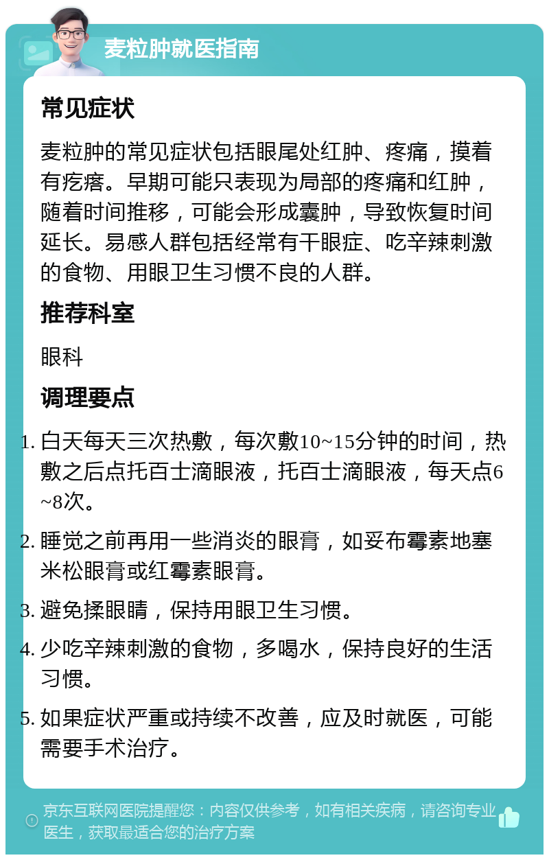 麦粒肿就医指南 常见症状 麦粒肿的常见症状包括眼尾处红肿、疼痛，摸着有疙瘩。早期可能只表现为局部的疼痛和红肿，随着时间推移，可能会形成囊肿，导致恢复时间延长。易感人群包括经常有干眼症、吃辛辣刺激的食物、用眼卫生习惯不良的人群。 推荐科室 眼科 调理要点 白天每天三次热敷，每次敷10~15分钟的时间，热敷之后点托百士滴眼液，托百士滴眼液，每天点6~8次。 睡觉之前再用一些消炎的眼膏，如妥布霉素地塞米松眼膏或红霉素眼膏。 避免揉眼睛，保持用眼卫生习惯。 少吃辛辣刺激的食物，多喝水，保持良好的生活习惯。 如果症状严重或持续不改善，应及时就医，可能需要手术治疗。