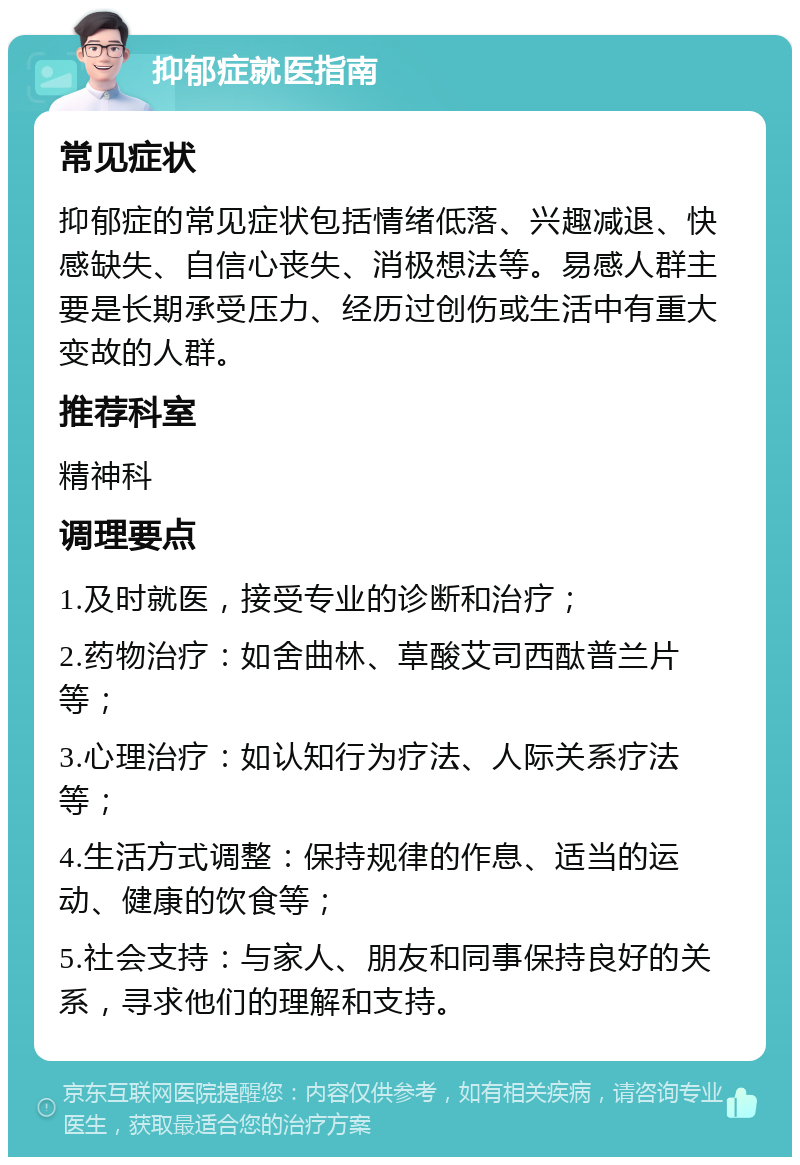 抑郁症就医指南 常见症状 抑郁症的常见症状包括情绪低落、兴趣减退、快感缺失、自信心丧失、消极想法等。易感人群主要是长期承受压力、经历过创伤或生活中有重大变故的人群。 推荐科室 精神科 调理要点 1.及时就医，接受专业的诊断和治疗； 2.药物治疗：如舍曲林、草酸艾司西酞普兰片等； 3.心理治疗：如认知行为疗法、人际关系疗法等； 4.生活方式调整：保持规律的作息、适当的运动、健康的饮食等； 5.社会支持：与家人、朋友和同事保持良好的关系，寻求他们的理解和支持。