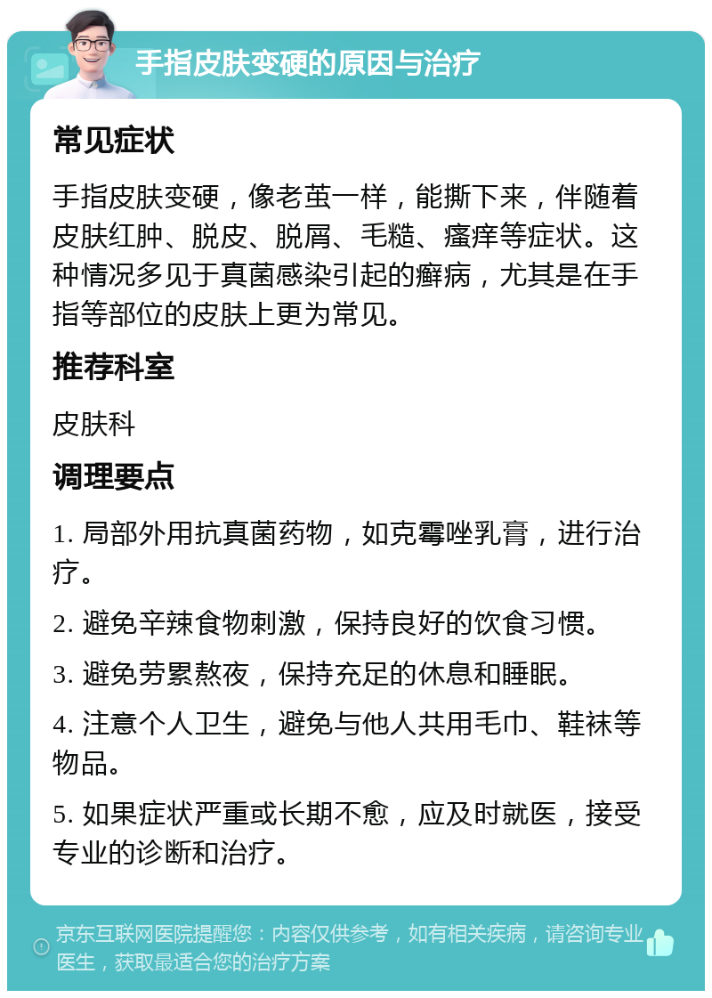 手指皮肤变硬的原因与治疗 常见症状 手指皮肤变硬，像老茧一样，能撕下来，伴随着皮肤红肿、脱皮、脱屑、毛糙、瘙痒等症状。这种情况多见于真菌感染引起的癣病，尤其是在手指等部位的皮肤上更为常见。 推荐科室 皮肤科 调理要点 1. 局部外用抗真菌药物，如克霉唑乳膏，进行治疗。 2. 避免辛辣食物刺激，保持良好的饮食习惯。 3. 避免劳累熬夜，保持充足的休息和睡眠。 4. 注意个人卫生，避免与他人共用毛巾、鞋袜等物品。 5. 如果症状严重或长期不愈，应及时就医，接受专业的诊断和治疗。