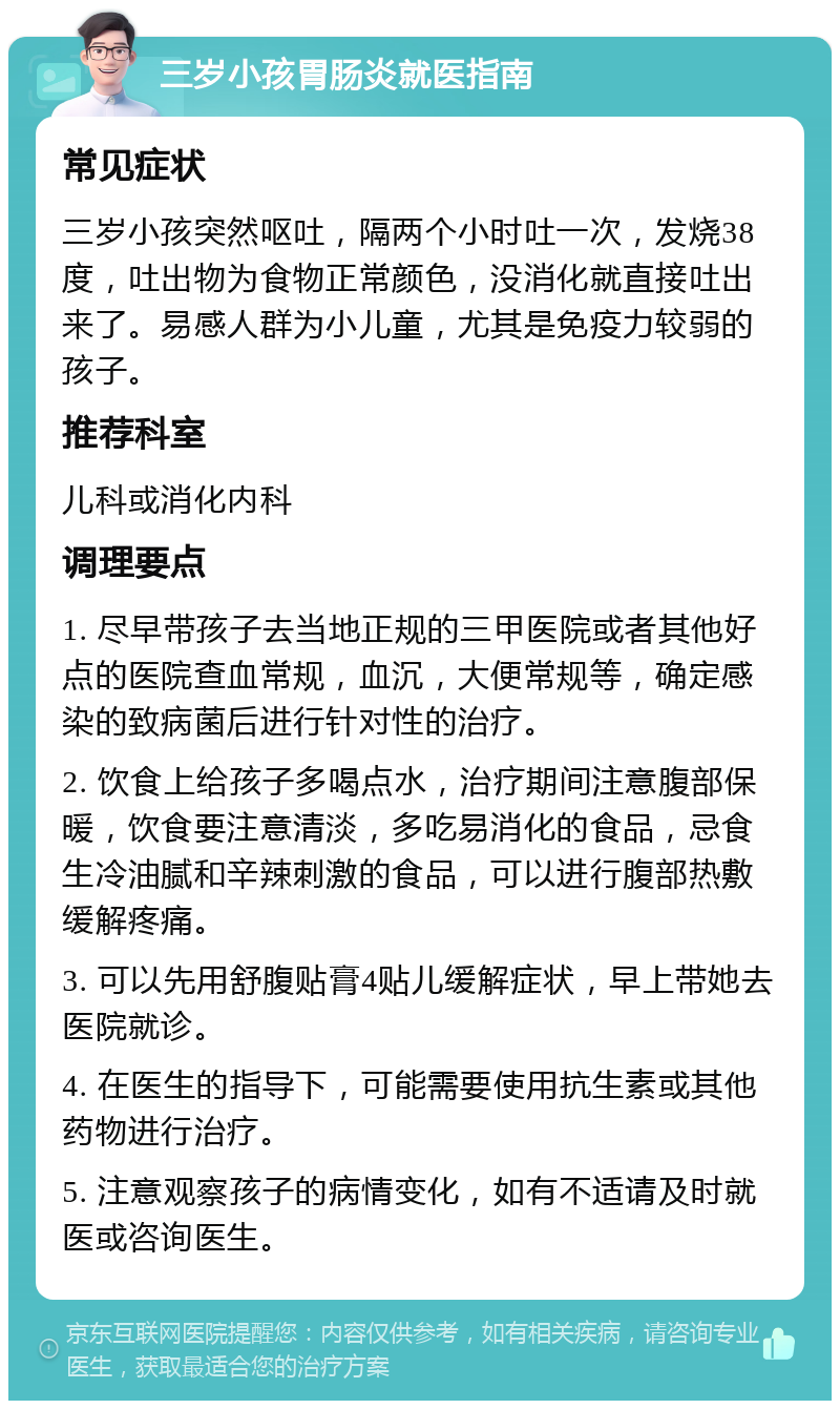 三岁小孩胃肠炎就医指南 常见症状 三岁小孩突然呕吐，隔两个小时吐一次，发烧38度，吐出物为食物正常颜色，没消化就直接吐出来了。易感人群为小儿童，尤其是免疫力较弱的孩子。 推荐科室 儿科或消化内科 调理要点 1. 尽早带孩子去当地正规的三甲医院或者其他好点的医院查血常规，血沉，大便常规等，确定感染的致病菌后进行针对性的治疗。 2. 饮食上给孩子多喝点水，治疗期间注意腹部保暖，饮食要注意清淡，多吃易消化的食品，忌食生冷油腻和辛辣刺激的食品，可以进行腹部热敷缓解疼痛。 3. 可以先用舒腹贴膏4贴儿缓解症状，早上带她去医院就诊。 4. 在医生的指导下，可能需要使用抗生素或其他药物进行治疗。 5. 注意观察孩子的病情变化，如有不适请及时就医或咨询医生。