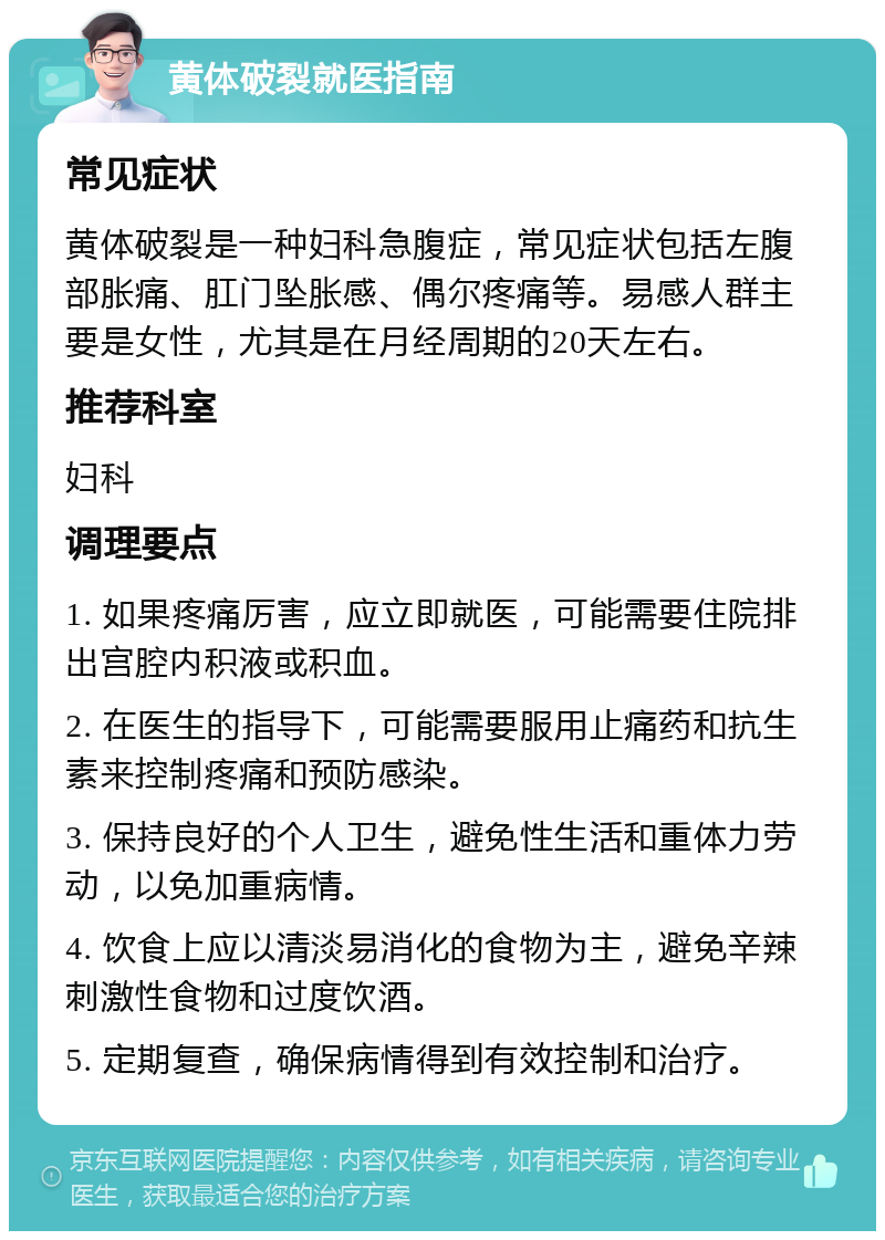 黄体破裂就医指南 常见症状 黄体破裂是一种妇科急腹症，常见症状包括左腹部胀痛、肛门坠胀感、偶尔疼痛等。易感人群主要是女性，尤其是在月经周期的20天左右。 推荐科室 妇科 调理要点 1. 如果疼痛厉害，应立即就医，可能需要住院排出宫腔内积液或积血。 2. 在医生的指导下，可能需要服用止痛药和抗生素来控制疼痛和预防感染。 3. 保持良好的个人卫生，避免性生活和重体力劳动，以免加重病情。 4. 饮食上应以清淡易消化的食物为主，避免辛辣刺激性食物和过度饮酒。 5. 定期复查，确保病情得到有效控制和治疗。