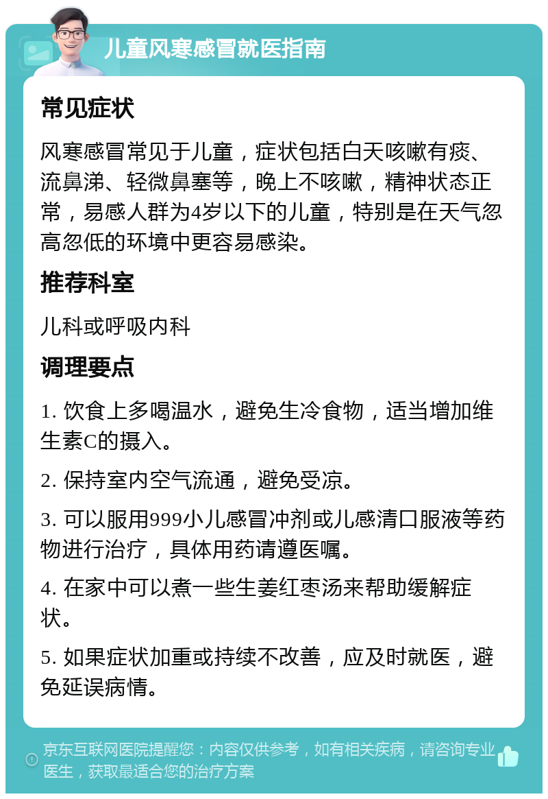 儿童风寒感冒就医指南 常见症状 风寒感冒常见于儿童，症状包括白天咳嗽有痰、流鼻涕、轻微鼻塞等，晚上不咳嗽，精神状态正常，易感人群为4岁以下的儿童，特别是在天气忽高忽低的环境中更容易感染。 推荐科室 儿科或呼吸内科 调理要点 1. 饮食上多喝温水，避免生冷食物，适当增加维生素C的摄入。 2. 保持室内空气流通，避免受凉。 3. 可以服用999小儿感冒冲剂或儿感清口服液等药物进行治疗，具体用药请遵医嘱。 4. 在家中可以煮一些生姜红枣汤来帮助缓解症状。 5. 如果症状加重或持续不改善，应及时就医，避免延误病情。