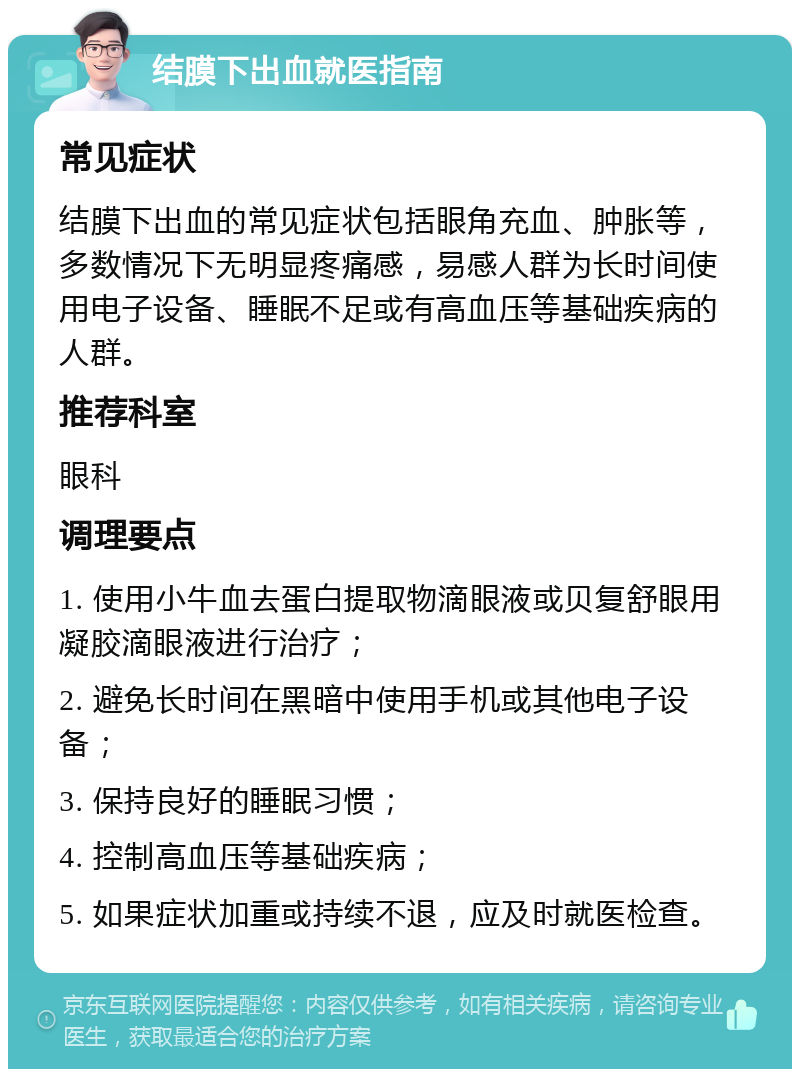 结膜下出血就医指南 常见症状 结膜下出血的常见症状包括眼角充血、肿胀等，多数情况下无明显疼痛感，易感人群为长时间使用电子设备、睡眠不足或有高血压等基础疾病的人群。 推荐科室 眼科 调理要点 1. 使用小牛血去蛋白提取物滴眼液或贝复舒眼用凝胶滴眼液进行治疗； 2. 避免长时间在黑暗中使用手机或其他电子设备； 3. 保持良好的睡眠习惯； 4. 控制高血压等基础疾病； 5. 如果症状加重或持续不退，应及时就医检查。