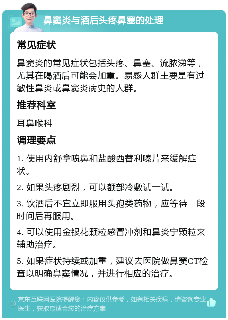 鼻窦炎与酒后头疼鼻塞的处理 常见症状 鼻窦炎的常见症状包括头疼、鼻塞、流脓涕等，尤其在喝酒后可能会加重。易感人群主要是有过敏性鼻炎或鼻窦炎病史的人群。 推荐科室 耳鼻喉科 调理要点 1. 使用内舒拿喷鼻和盐酸西替利嗪片来缓解症状。 2. 如果头疼剧烈，可以额部冷敷试一试。 3. 饮酒后不宜立即服用头孢类药物，应等待一段时间后再服用。 4. 可以使用金银花颗粒感冒冲剂和鼻炎宁颗粒来辅助治疗。 5. 如果症状持续或加重，建议去医院做鼻窦CT检查以明确鼻窦情况，并进行相应的治疗。