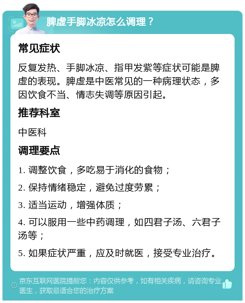 脾虚手脚冰凉怎么调理？ 常见症状 反复发热、手脚冰凉、指甲发紫等症状可能是脾虚的表现。脾虚是中医常见的一种病理状态，多因饮食不当、情志失调等原因引起。 推荐科室 中医科 调理要点 1. 调整饮食，多吃易于消化的食物； 2. 保持情绪稳定，避免过度劳累； 3. 适当运动，增强体质； 4. 可以服用一些中药调理，如四君子汤、六君子汤等； 5. 如果症状严重，应及时就医，接受专业治疗。